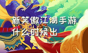 新笑傲江湖手游什么时候出（新笑傲江湖手游要凉了吗）