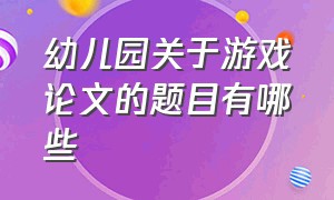 幼儿园关于游戏论文的题目有哪些（幼儿园关于游戏论文的题目有哪些内容）