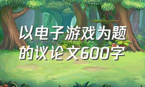 以电子游戏为题的议论文600字（初三关于电子游戏议论文范文600字）