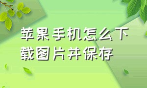 苹果手机怎么下载图片并保存（苹果手机怎么下载文档并保存）