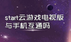 start云游戏电视版与手机互通吗（start云游戏电视版连接手柄）