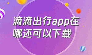 滴滴出行app在哪还可以下载