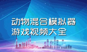 动物混合模拟器游戏视频大全（动物融合模拟器2023最新版游戏）