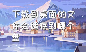 下载到桌面的文件会储存到哪个盘