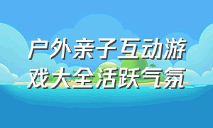 户外亲子互动游戏大全活跃气氛