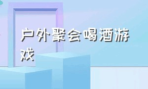 户外聚会喝酒游戏（户外聚会喝酒游戏视频）