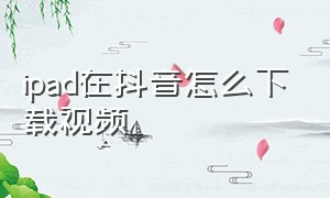 ipad在抖音怎么下载视频（ipad怎么可以下载抖音播放的视频）