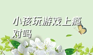 小孩玩游戏上瘾对吗（怎么判断儿童玩游戏上瘾）