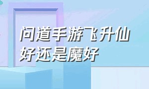 问道手游飞升仙好还是魔好（问道手游飞升仙魔要什么条件）