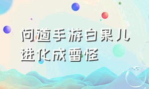 问道手游白果儿进化成雷怪（问道手游白果儿进化成雷怪了吗）