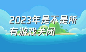 2023年是不是所有游戏关闭