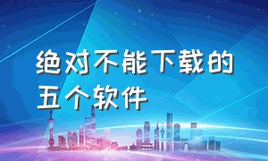 绝对不能下载的五个软件（绝对不能下载的五个软件是什么）