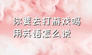 你要去打游戏吗用英语怎么说