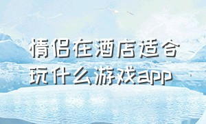 情侣在酒店适合玩什么游戏app（和女朋友在酒店玩什么游戏）