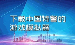 下载中国特警的游戏模拟器（中国特警模拟器游戏怎么下载）