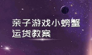 亲子游戏小螃蟹运货教案