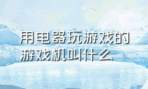 用电器玩游戏的游戏机叫什么