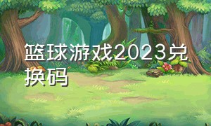 篮球游戏2023兑换码（篮球游戏里全部皮肤的兑换码）