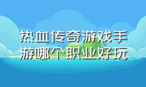 热血传奇游戏手游哪个职业好玩（热血传奇手游五大职业哪个厉害）