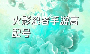 火影忍者手游高配号（火影忍者手游120个号）