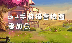 dnf手游福音传道者加点（dnf手游天启者和福音传道者）