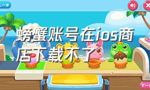 螃蟹账号在ios商店下载不了（螃蟹账号在ios商店怎么下载靠谱）