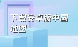 下载安卓版中国地图（官方中国地图下载安装）