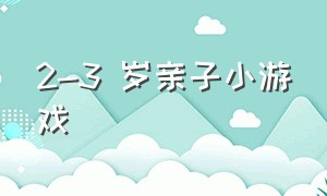 2-3 岁亲子小游戏（亲子小游戏3-4岁简单）