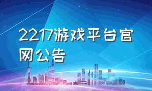 2217游戏平台官网公告（2217游戏平台官网下载）