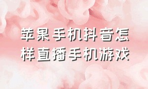 苹果手机抖音怎样直播手机游戏（苹果手机抖音怎么直播游戏最新版）