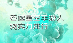 吞噬星空手游人物实力排行