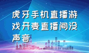 虎牙手机直播游戏开麦直播间没声音（虎牙手机直播游戏开麦直播间没声音怎么办）