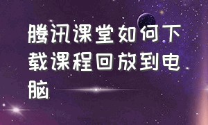 腾讯课堂如何下载课程回放到电脑