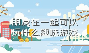 朋友在一起可以玩什么趣味游戏