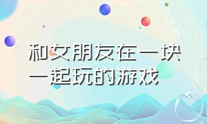 和女朋友在一块一起玩的游戏