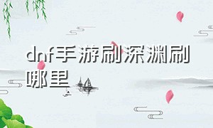 dnf手游刷深渊刷哪里（dnf手游几级可以刷深渊）