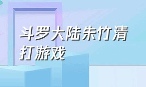 斗罗大陆朱竹清打游戏（斗罗大陆游戏朱竹清怎么才能打赢）