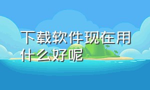 下载软件现在用什么好呢（下载软件免费用什么好）