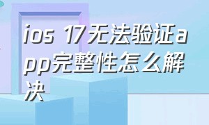 ios 17无法验证app完整性怎么解决（ios15无法验证app完整性怎么办）