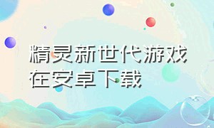 精灵新世代游戏在安卓下载（精灵超世代下载安装手机版）