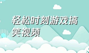 轻松时刻游戏搞笑视频