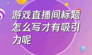 游戏直播间标题怎么写才有吸引力呢