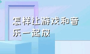 怎样让游戏和音乐一起放（怎么才能让游戏和音乐同时进行）