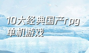 10大经典国产rpg单机游戏（10大经典国产rpg单机游戏推荐）