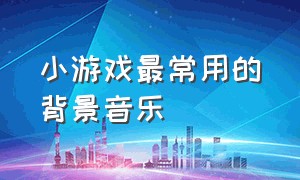 小游戏最常用的背景音乐