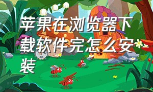 苹果在浏览器下载软件完怎么安装（苹果手机在浏览器下载的怎么安装）