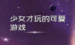 少女才玩的可爱游戏（推荐少女玩的休闲游戏）