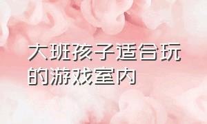 大班孩子适合玩的游戏室内（大班幼儿室内游戏5-6岁难度大）