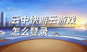 云中快游云游戏怎么登录（云中快游云游戏官方版）