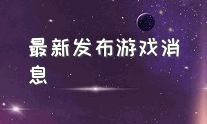 最新发布游戏消息（新游戏发布时间表最新消息）